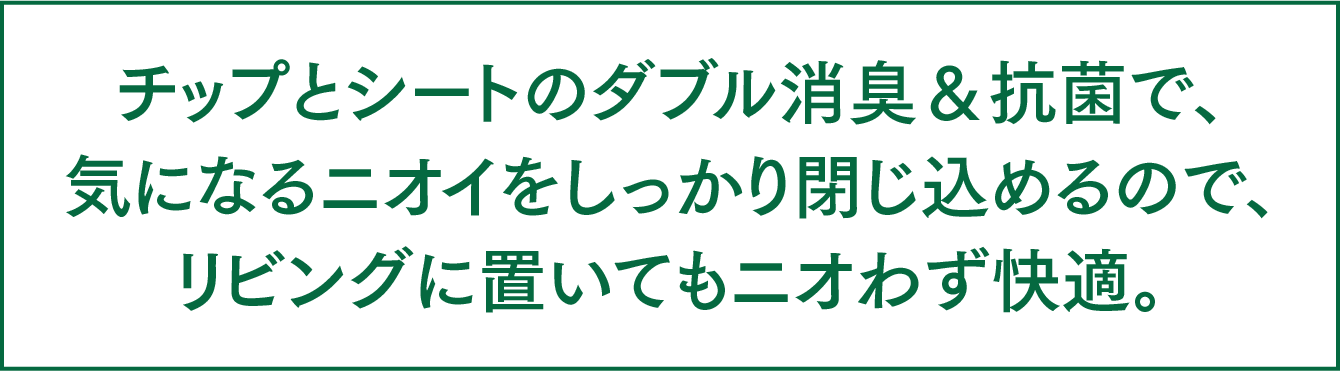 チップとシートのダブル脱臭＆抗菌で、気になるニオイをしっかり閉じ込めるので、リビングに置いてもニオわず快適。