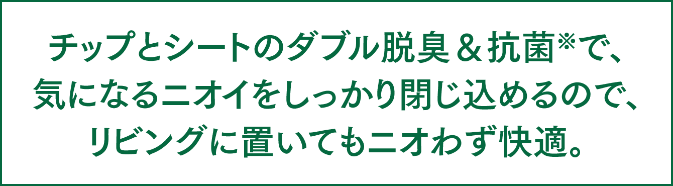 チップとシートのダブル脱臭＆抗菌※で、気になるニオイをしっかり閉じ込めるので、リビングに置いてもニオわず快適。