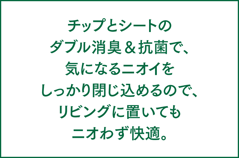 チップとシートのダブル脱臭＆抗菌で、気になるニオイをしっかり閉じ込めるので、リビングに置いてもニオわず快適。