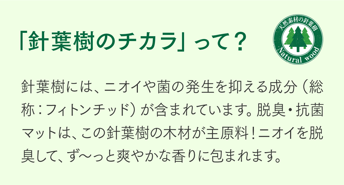 「針葉樹のチカラ」って？針葉樹には、ニオイや菌の発生を抑える成分（総称：フィトンチッド）が含まれています。脱臭・抗菌チップは、この針葉樹の木材が主原料！ニオイを脱臭して、ず～っと爽やかな香りに包まれます。