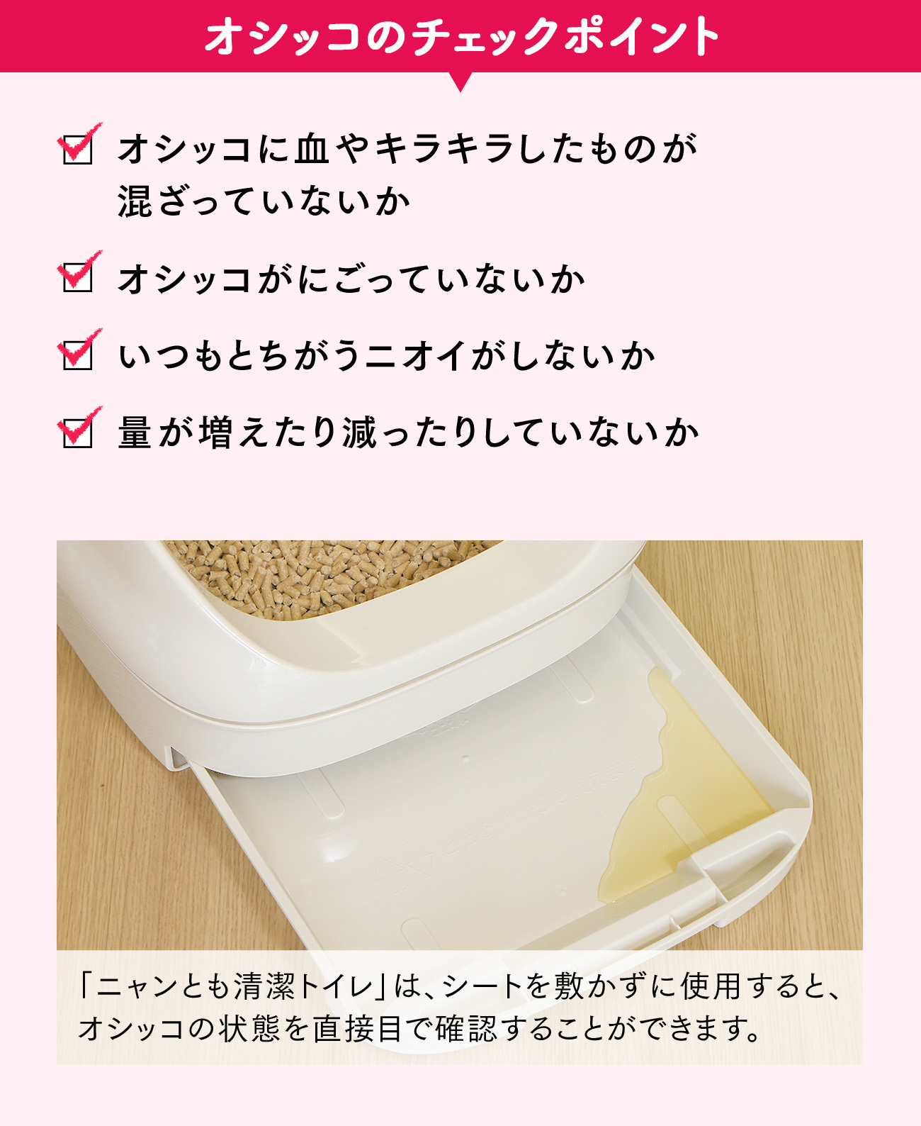 オシッコのチェックポイント：オシッコに血やキラキラしたものが混ざっていないか、オシッコがにごっていないか、いつもとちがうニオイがしないか、量が増えたり減ったりしていないか。 「ニャンとも清潔トイレ」は、シートを敷かずに使用すると、オシッコの状態を直接目で確認することができます。