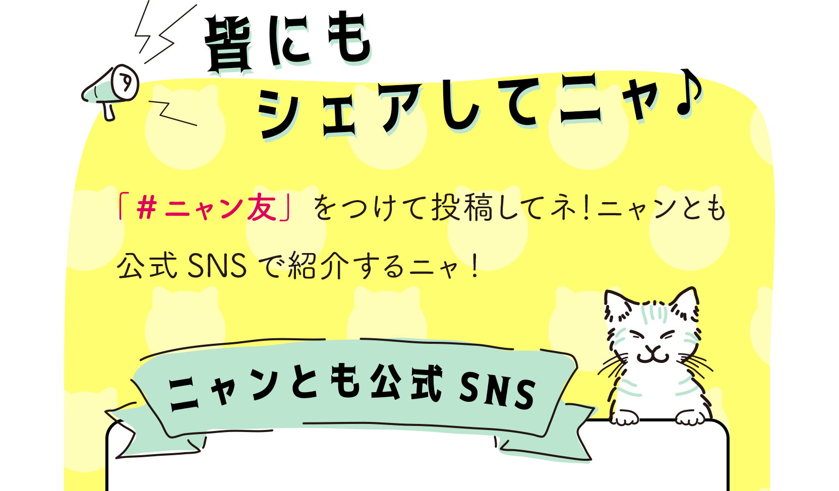 SNSで「#ニャン友」をつけて投稿して、皆にもシェアしてニャ！ニャンとも公式SNSで紹介するニャ！