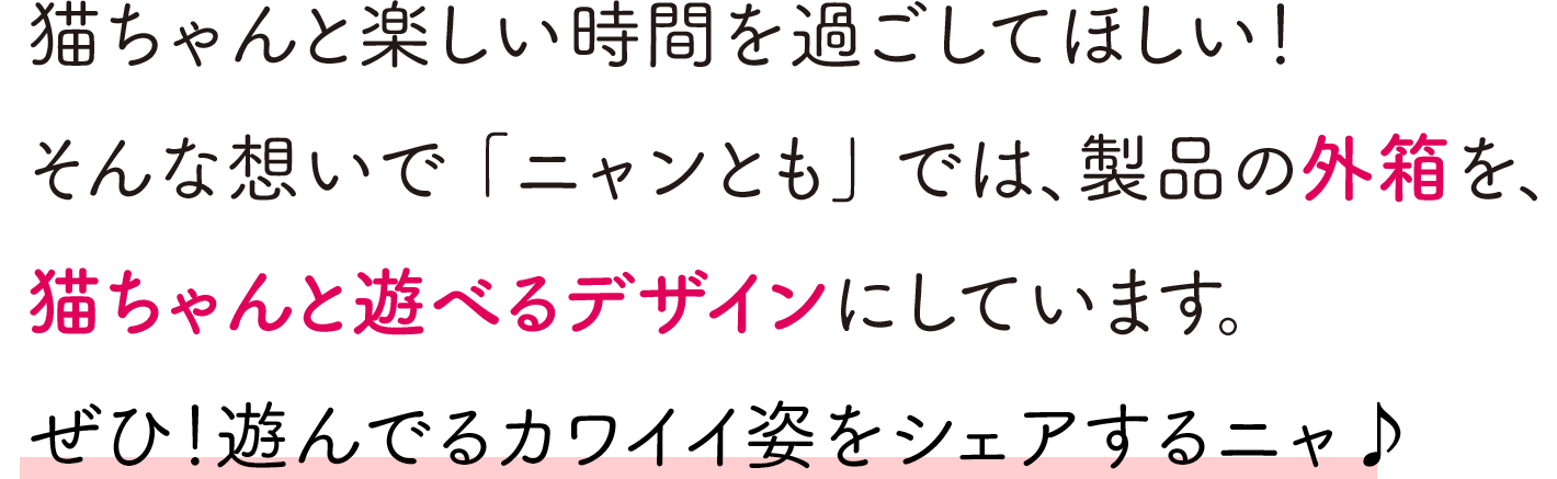 猫ちゃんと楽しい時間を過ごしてほしい！そんな想いで「ニャンとも」では、製品の外箱を、猫ちゃんと遊べるデザインにしています。ぜひ！遊んでるカワイイ姿をシェアするニャ♪