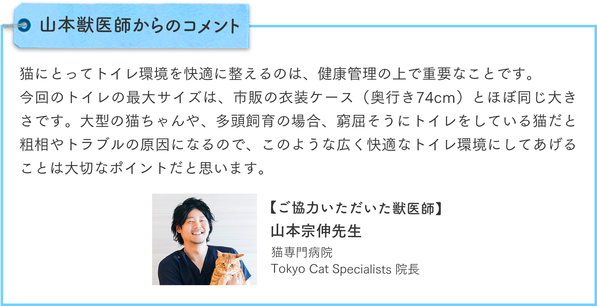 山本獣医師からのコメント：猫にとってトイレ環境を快適に整えるのは、健康管理の上で重要なことです。今回のトイレの最大サイズは、市販の衣装ケース（奥行き74cm）とほぼ同じ大きさです。大型の猫ちゃんや、多頭飼育の場合、窮屈そうにトイレをしている猫だと粗相やトラブルの原因になるので、このような広く快適なトイレ環境にしてあげることは大切なポイントだと思います。ご協力いただいた獣医師：山本宗伸先生（猫専門病院Tokyo Cat Specialists院長）