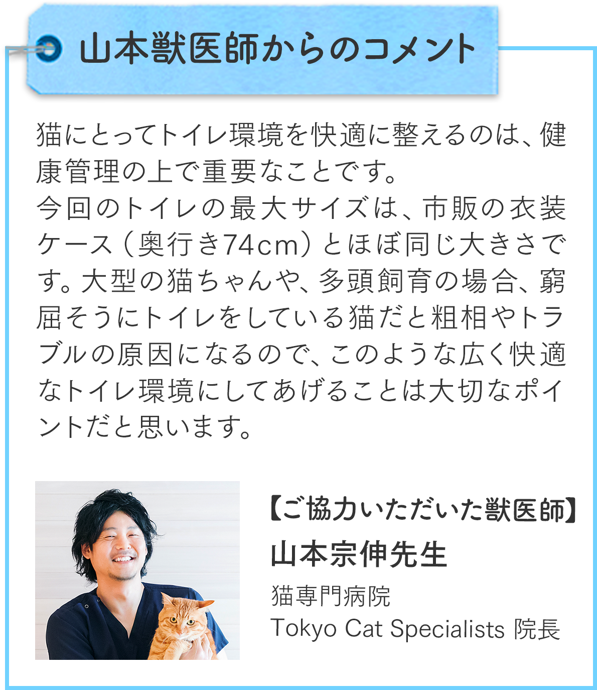 山本獣医師からのコメント：猫にとってトイレ環境を快適に整えるのは、健康管理の上で重要なことです。今回のトイレの最大サイズは、市販の衣装ケース（奥行き74cm）とほぼ同じ大きさです。大型の猫ちゃんや、多頭飼育の場合、窮屈そうにトイレをしている猫だと粗相やトラブルの原因になるので、このような広く快適なトイレ環境にしてあげることは大切なポイントだと思います。ご協力いただいた獣医師：山本宗伸先生（猫専門病院Tokyo Cat Specialists院長）