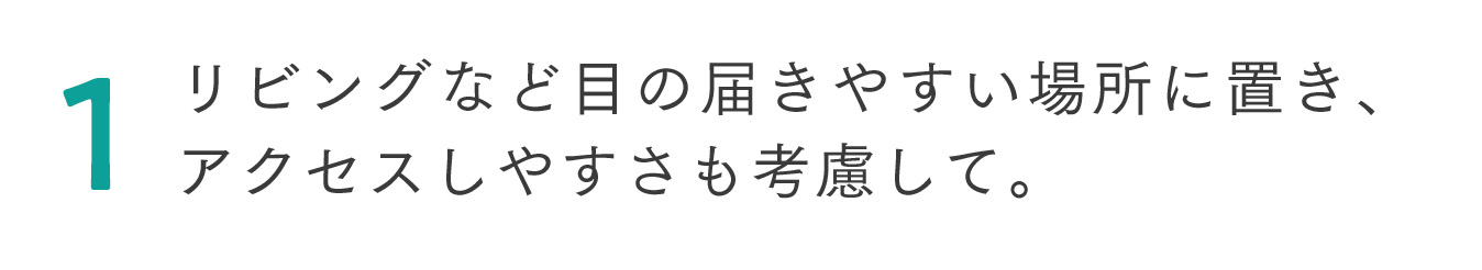 1 リビングなど目の届きやすい場所に置き、アクセスしやすさも考慮して。