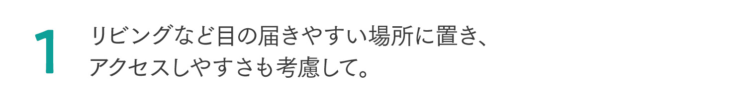 1 リビングなど目の届きやすい場所に置き、アクセスしやすさも考慮して。