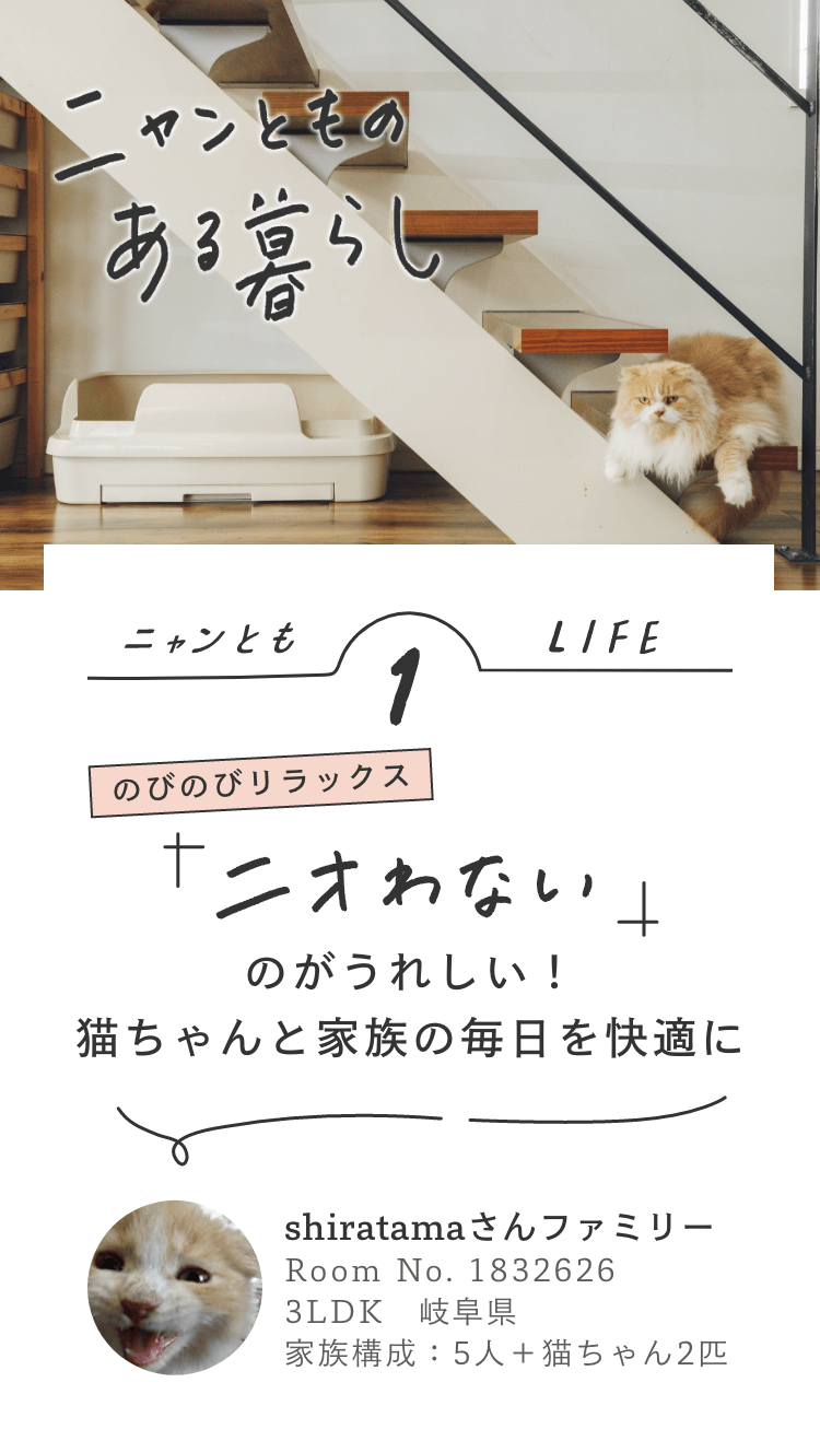 ニャンとものある暮らし ニャンともLIFE1 のびのびリラックス「ニオわない」のがうれしい！猫ちゃんと家族の毎日を快適に shiratamaさんファミリー／3LDK 岐阜県／家族構成5人＋猫ちゃん2匹／RoomClipユーザー Room No.1832626