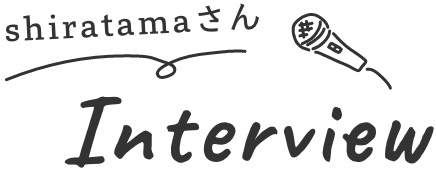 shiratamaさん Interview