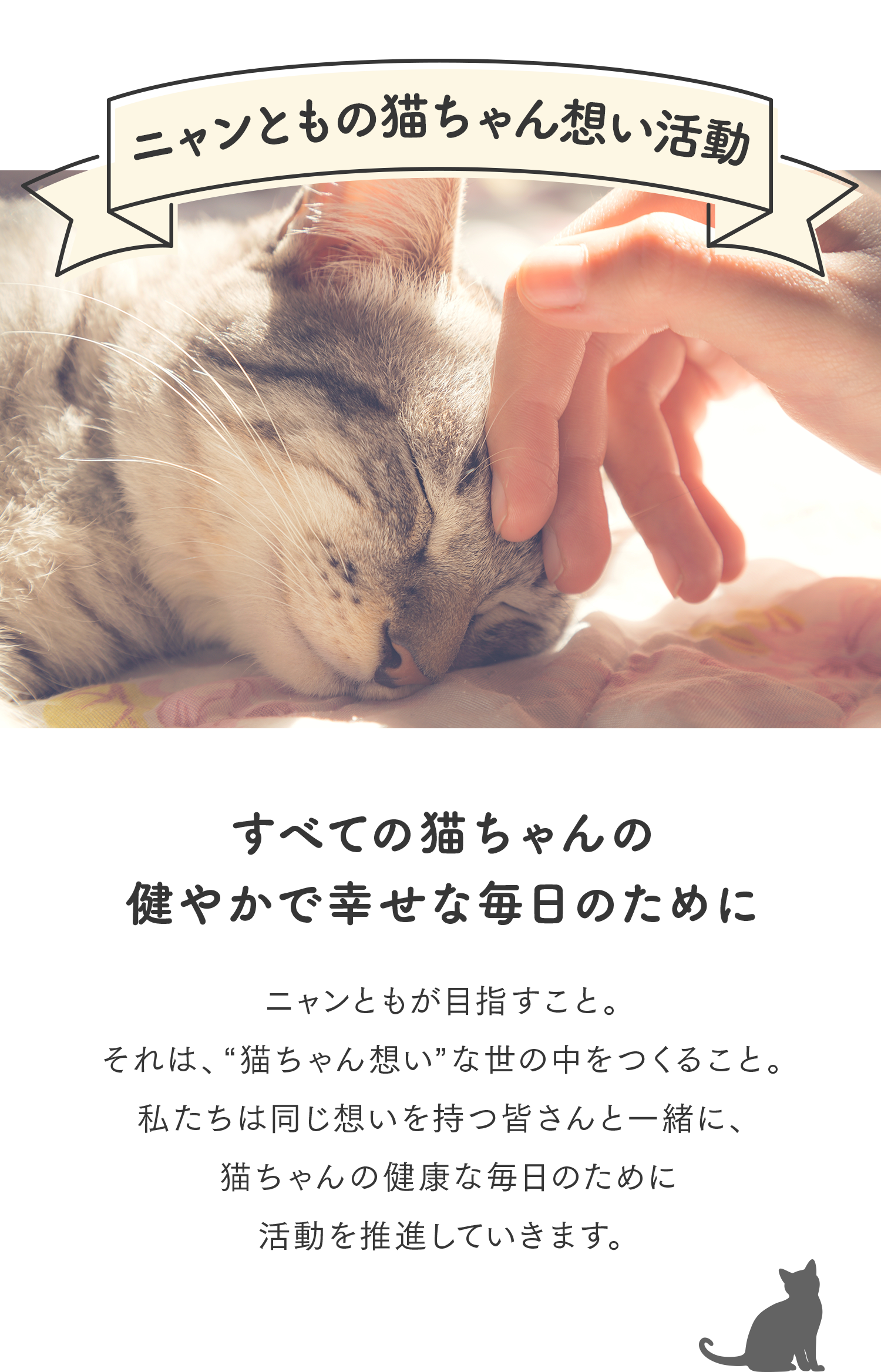 ニャンともの猫ちゃん想い活動 すべての猫ちゃんの健康で幸せな毎日のために ニャンともが目指すこと。それは、“猫ちゃん想い”な世の中をつくること。私たちは同じ想いを持つ皆さんと一緒に、猫ちゃんの健康な毎日のために活動を推進していきます。