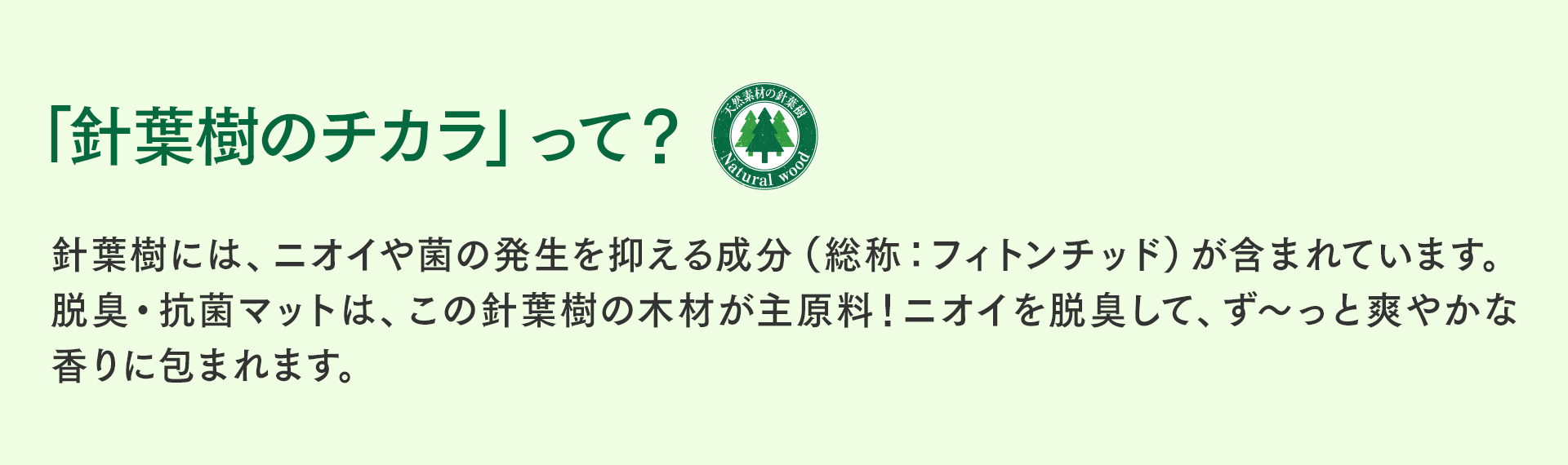 「針葉樹のチカラ」って？　針葉樹には、ニオイや菌の発生を抑える成分（総称：フィトンチッド）が含まれています。脱臭・抗菌チップは、この針葉樹の木材が主原料！ニオイを脱臭して、ず～っと爽やかな香りに包まれます。