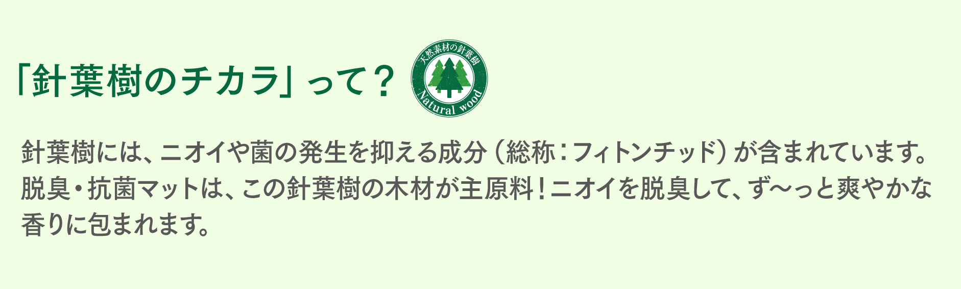 「針葉樹のチカラ」って? 針葉樹には、ニオイや菌の発生を抑える成分(総称:フィトンチッド)が含まれています。脱臭・抗菌マットは、この針葉樹の木材が主原料!ニオイを脱臭して、ず~っと爽やかな香りに包まれます。