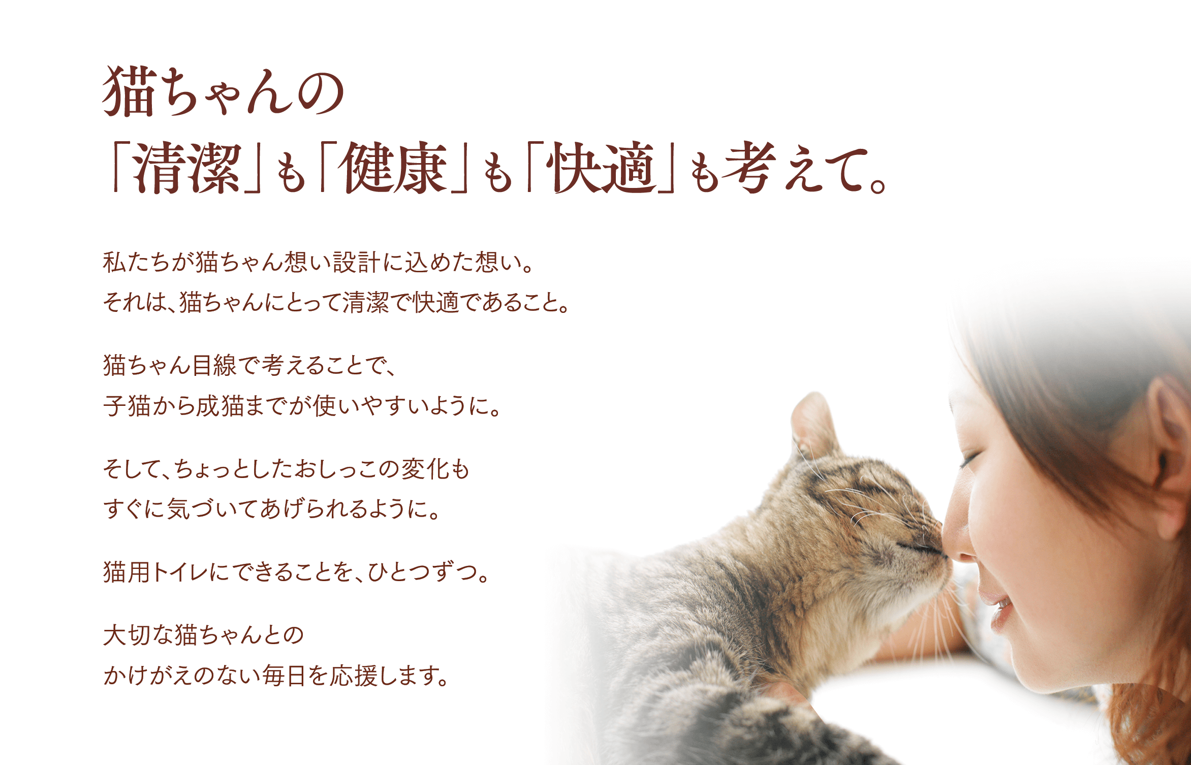 猫ちゃんの「清潔」も「健康」も「快適」も考えて。私たちが猫ちゃん想い設計に込めた想い。それは、猫ちゃんにとって清潔で快適であること。猫ちゃん目線で考えることで、子猫から成猫までが使いやすいように。そして、ちょっとしたおしっこの変化もすぐに気づいてあげられるように。猫用トイレにできることを、ひとつずつ。大切な猫ちゃんとのかけがえのない毎日を応援します。