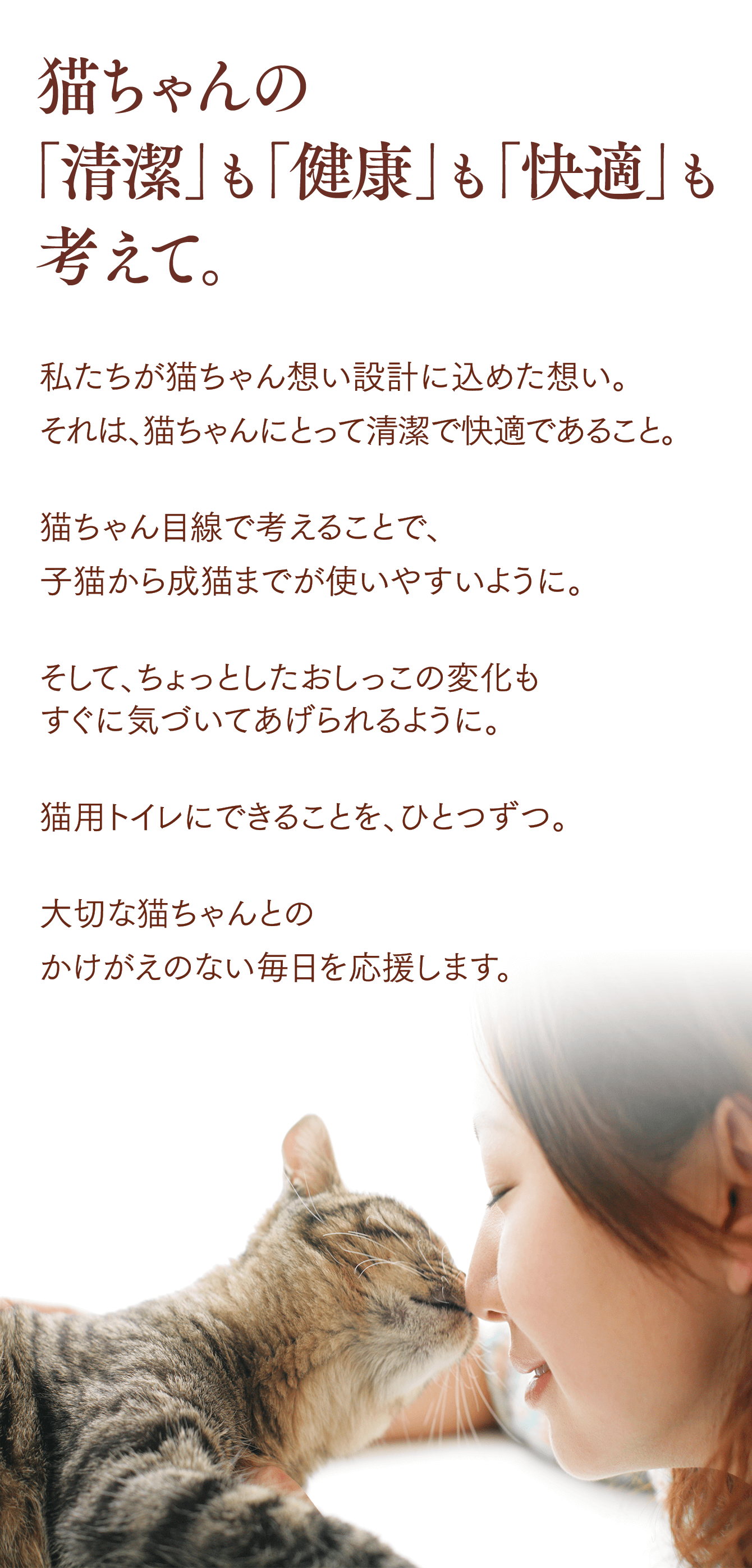 猫ちゃんの「清潔」も「健康」も「快適」も考えて。私たちが猫ちゃん想い設計に込めた想い。それは、猫ちゃんにとって清潔で快適であること。猫ちゃん目線で考えることで、子猫から成猫までが使いやすいように。そして、ちょっとしたおしっこの変化もすぐに気づいてあげられるように。猫用トイレにできることを、ひとつずつ。大切な猫ちゃんとのかけがえのない毎日を応援します。