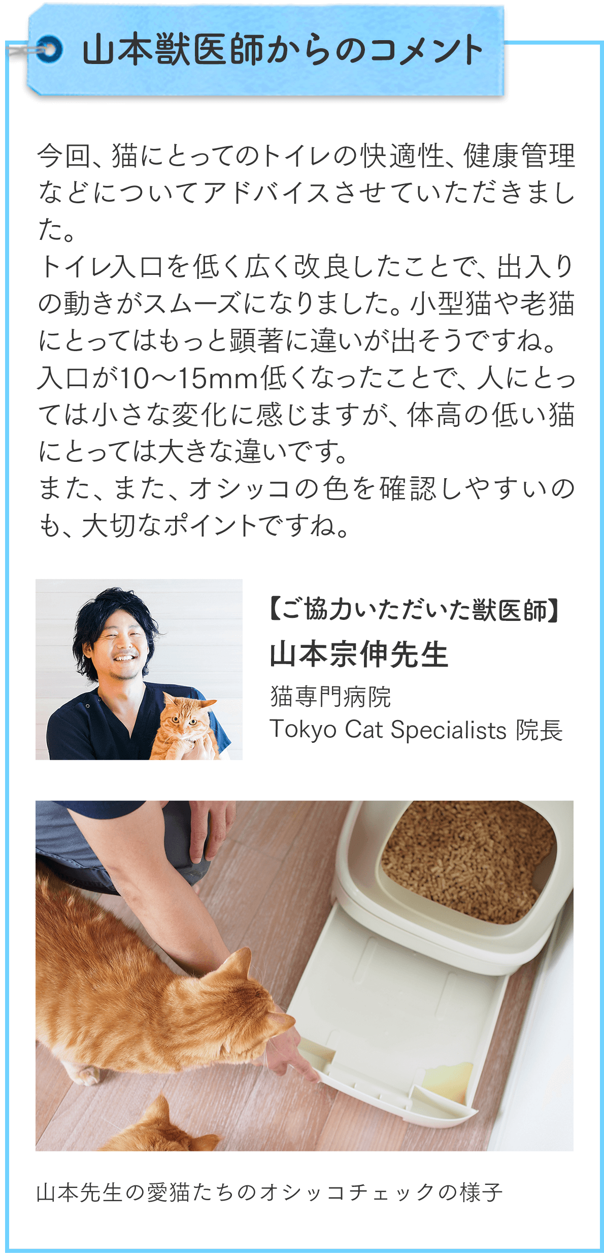 山本獣医師からのコメント 今回、猫にとってのトイレの快適性、健康管理などについてアドバイスさせていただきました。トイレ入口を低く広く改良したことで、出入りの動きがスムーズになりました。小型猫や老猫にとってはもっと顕著に違いが出そうですね。入口が10〜15mm低くなったことで、人にとっては小さな変化に感じますが、体高の低い猫にとっては大きな違いです。また、オシッコの色を確認しやすいのも、大切なポイントですね。ご協力いただいた獣医師 猫専門病院 Tokyo Cat Specialists 院長 山本宗伸先生