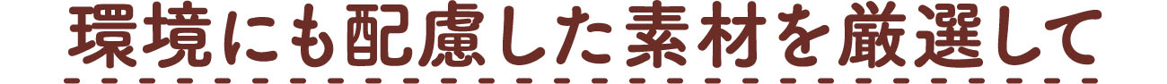  環境にも配慮した素材を厳選して