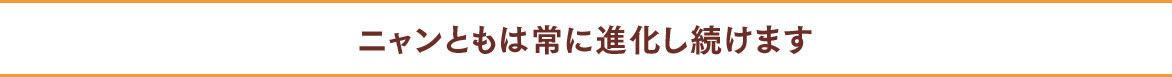 ニャンともは常に進化し続けます